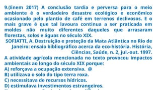 9.(Enem 2017) A conclusão tardia e perversa para o meio
ambiente é o verdadeiro desastre ecológico e econômico
ocasionado pelo plantio de café em terrenos declivosos. E o
mais grave é que tal lavoura continua a ser praticada em
moldes não muito diferentes daqueles que arrasaram
florestas, solos e águas no século XIX.
SOFIATTI, A. Destruição e proteção da Mata Atlântica no Rio de
Janeiro: ensaio bibliográfico acerca da eco-história. História,
Ciências, Saúde, n. 2, jul.-out. 1997.
A atividade agrícola mencionada no texto provocou impactos
ambientais ao longo do século XIX porque:
A) reforçava a ocupação extensiva. @
B) utilizava o solo do tipo terra roxa.
C) necessitava de recursos hídricos.
D) estimulava investimentos estrangeiros.
 
