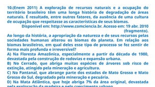 10.(Enem 2011) A exploração de recursos naturais e a ocupação do
território brasileiro têm uma longa história de degradação de áreas
naturais. É resultado, entre outros fatores, da ausência de uma cultura
de ocupação que respeitasse as características de seus biomas.
Disponível em: http://www.comciencia.br. Acesso em: 19 abr. 2010
(fragmento).
Ao longo da história, a apropriação da natureza e de seus recursos pelas
sociedades humanas alterou os biomas do planeta. Em relação aos
biomas brasileiros, em qual deles esse tipo de processo se fez sentir de
forma mais profunda e irreversível?
A) Na Floresta Amazônica, especialmente a partir da década de 1980,
devastada pela construção de rodovias e expansão urbana.
B) No Cerrado, que abriga muitas espécies de árvores sob risco de
extinção, atingido pela mineração e agricultura.
C) No Pantanal, que abrange parte dos estados de Mato Grosso e Mato
Grosso do Sul, degradado pela mineração e pecuária.
D) Na Mata Atlântica, que hoje abriga 7% da área original, devastada
 