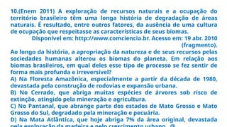 10.(Enem 2011) A exploração de recursos naturais e a ocupação do
território brasileiro têm uma longa história de degradação de áreas
naturais. É resultado, entre outros fatores, da ausência de uma cultura
de ocupação que respeitasse as características de seus biomas.
Disponível em: http://www.comciencia.br. Acesso em: 19 abr. 2010
(fragmento).
Ao longo da história, a apropriação da natureza e de seus recursos pelas
sociedades humanas alterou os biomas do planeta. Em relação aos
biomas brasileiros, em qual deles esse tipo de processo se fez sentir de
forma mais profunda e irreversível?
A) Na Floresta Amazônica, especialmente a partir da década de 1980,
devastada pela construção de rodovias e expansão urbana.
B) No Cerrado, que abriga muitas espécies de árvores sob risco de
extinção, atingido pela mineração e agricultura.
C) No Pantanal, que abrange parte dos estados de Mato Grosso e Mato
Grosso do Sul, degradado pela mineração e pecuária.
D) Na Mata Atlântica, que hoje abriga 7% da área original, devastada
 