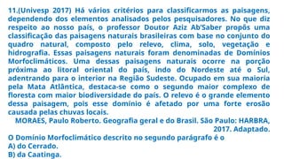 11.(Univesp 2017) Há vários critérios para classificarmos as paisagens,
dependendo dos elementos analisados pelos pesquisadores. No que diz
respeito ao nosso país, o professor Doutor Aziz Ab’Saber propôs uma
classificação das paisagens naturais brasileiras com base no conjunto do
quadro natural, composto pelo relevo, clima, solo, vegetação e
hidrografia. Essas paisagens naturais foram denominadas de Domínios
Morfoclimáticos. Uma dessas paisagens naturais ocorre na porção
próxima ao litoral oriental do país, indo do Nordeste até o Sul,
adentrando para o interior na Região Sudeste. Ocupado em sua maioria
pela Mata Atlântica, destaca-se como o segundo maior complexo de
floresta com maior biodiversidade do país. O relevo é o grande elemento
dessa paisagem, pois esse domínio é afetado por uma forte erosão
causada pelas chuvas locais.
MORAES, Paulo Roberto. Geografia geral e do Brasil. São Paulo: HARBRA,
2017. Adaptado.
O Domínio Morfoclimático descrito no segundo parágrafo é o
A) do Cerrado.
B) da Caatinga.
 