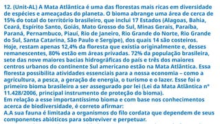 12. (Unit-AL) A Mata Atlântica é uma das florestas mais ricas em diversidade
de espécies e ameaçadas do planeta. O bioma abrange uma área de cerca de
15% do total do território brasileiro, que inclui 17 Estados (Alagoas, Bahia,
Ceará, Espírito Santo, Goiás, Mato Grosso do Sul, Minas Gerais, Paraíba,
Paraná, Pernambuco, Piauí, Rio de Janeiro, Rio Grande do Norte, Rio Grande
do Sul, Santa Catarina, São Paulo e Sergipe), dos quais 14 são costeiros.
Hoje, restam apenas 12,4% da floresta que existia originalmente e, desses
remanescentes, 80% estão em áreas privadas. 72% da população brasileira,
sete das nove maiores bacias hidrográficas do país e três dos maiores
centros urbanos do continente Sul americano estão na Mata Atlântica. Essa
floresta possibilita atividades essenciais para a nossa economia – como a
agricultura, a pesca, a geração de energia, o turismo e o lazer. Esse foi o
primeiro bioma brasileiro a ser assegurado por lei (Lei da Mata Atlântica n°
11.428/2006, principal instrumento de proteção do bioma).
Em relação a esse importantíssimo bioma e com base nos conhecimentos
acerca de biodiversidade, é correto afirmar:
A.A sua fauna é limitada a organismos do filo cordata que dependem de seus
componentes abióticos para sobreviver e perpetuar.
 