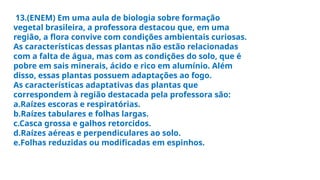 13.(ENEM) Em uma aula de biologia sobre formação
vegetal brasileira, a professora destacou que, em uma
região, a flora convive com condições ambientais curiosas.
As características dessas plantas não estão relacionadas
com a falta de água, mas com as condições do solo, que é
pobre em sais minerais, ácido e rico em alumínio. Além
disso, essas plantas possuem adaptações ao fogo.
As características adaptativas das plantas que
correspondem à região destacada pela professora são:
a.Raízes escoras e respiratórias.
b.Raízes tabulares e folhas largas.
c.Casca grossa e galhos retorcidos.
d.Raízes aéreas e perpendiculares ao solo.
e.Folhas reduzidas ou modificadas em espinhos.
 