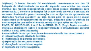 14.(Enem) O bioma Cerrado foi considerado recentemente um dos 25
hotspots de biodiversidade do mundo segundo uma análise em escala
mundial das regiões biogeográficas sobre áreas globais prioritárias para
conservação. O conceito de hotspot foi criado tendo em vista a escassez de
recursos direcionados para conservação, com o objetivo de apresentar os
chamados "pontos quentes", ou seja, locais para os quais existe maior
necessidade de direcionamento de esforços, buscando evitar a extinção de
muitas espécies que estão altamente ameaçadas por ações antrópicas.
PINTO, PP: DINIZ-FILHO, J. A. F. In: ALMEIDA, M. G. (Org.). Tantos cerrados:
múltiplas abordagens sobre a biogeodiversidade e singularidade Cultural
Goiânia: Vieira, 2005 (adaptado)
A necessidade desse tipo de ação na área mencionada tem como causa a
a) intensificação da atividade turística.
b) implantação de parques ecológicos.
c) exploração dos recursos minerais.
d) elevação do extrativismo vegetal.
e) expansão da fronteira agrícola.
 