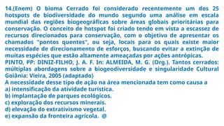 14.(Enem) O bioma Cerrado foi considerado recentemente um dos 25
hotspots de biodiversidade do mundo segundo uma análise em escala
mundial das regiões biogeográficas sobre áreas globais prioritárias para
conservação. O conceito de hotspot foi criado tendo em vista a escassez de
recursos direcionados para conservação, com o objetivo de apresentar os
chamados "pontos quentes", ou seja, locais para os quais existe maior
necessidade de direcionamento de esforços, buscando evitar a extinção de
muitas espécies que estão altamente ameaçadas por ações antrópicas.
PINTO, PP: DINIZ-FILHO, J. A. F. In: ALMEIDA, M. G. (Org.). Tantos cerrados:
múltiplas abordagens sobre a biogeodiversidade e singularidade Cultural
Goiânia: Vieira, 2005 (adaptado)
A necessidade desse tipo de ação na área mencionada tem como causa a
a) intensificação da atividade turística.
b) implantação de parques ecológicos.
c) exploração dos recursos minerais.
d) elevação do extrativismo vegetal.
e) expansão da fronteira agrícola. @
 