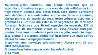 15.(Unesp–2008) Constitui um bioma brasileiro que se
estendia originalmente por uma área de dois milhões de km²,
hoje restam apenas 20% desse total. Este bioma apresenta
solo deficiente em nutrientes e rico em ferro e alumínio,
abriga plantas de aparência seca, entre arbustos esparsos e
gramíneas e um tipo mais denso de vegetação, de formação
florestal. Estima-se que 10 mil espécies de vegetais, 837 de
aves e 161 de mamíferos vivam ali. Essa riqueza biológica,
porém, é seriamente afetada pela caça e pelo comércio ilegal.
Este bioma é o sistema ambiental brasileiro que mais sofreu
alteração com a ocupação humana.
Disponível em: <www.portalbrasil.net>. Acesso em: 29 abr.
2008 (Adaptação).
O bioma brasileiro a que o texto faz referência é:
a) Campos
 