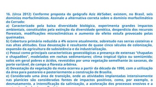 16. (Urca 2012) Conforme proposta do geógrafo Aziz Ab’Saber, existem, no Brasil, seis
domínios morfoclimáticos. Assinale a alternativa correta sobre o domínio morfoclimático
do Cerrado:
a) Caracterizado pela baixa diversidade biológica, experimenta grandes impactos
ambientais, constituídos pela extinção da diversidade genética, desperdício dos recursos
florestais, modificações microclimáticas e aumento do efeito estufa provocado pelas
queimadas.
b) Cobertura primária reduzida a 4% ocorre atualmente, sobretudo nas serras costeiras e
nas altas altitudes. Essa devastação é resultante de quase cinco séculos de colonização,
expansão da agricultura de subsistência e da industrialização.
c) Possui como principais características geoecológicas a presença de extensas “chapadas
e chapadões”, modelados em rochas sedimentares; clima tropical típico ou semiúmido;
solos em geral pobres e ácidos, revestidos por uma vegetação semelhante às savanas, de
porte variável, de campo a floresta arbórea.
d) Devastação da vegetação da mata ocorreu a partir da década de 1990, com a utilização
da área para pastoreio e posteriormente a construção de Brasília.
e) Considerado uma área de transição, onde as atividades implantadas intensivamente
nas planícies são consideradas fontes de impactos positivos, como, por exemplo, o
desmatamento, a intensificação da salinização, a aceleração dos processos erosivos e a
 