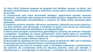 16. (Urca 2012) Conforme proposta do geógrafo Aziz Ab’Saber, existem, no Brasil, seis
domínios morfoclimáticos. Assinale a alternativa correta sobre o domínio morfoclimático
do Cerrado:
a) Caracterizado pela baixa diversidade biológica, experimenta grandes impactos
ambientais, constituídos pela extinção da diversidade genética, desperdício dos recursos
florestais, modificações microclimáticas e aumento do efeito estufa provocado pelas
queimadas.
b) Cobertura primária reduzida a 4% ocorre atualmente, sobretudo nas serras costeiras e
nas altas altitudes. Essa devastação é resultante de quase cinco séculos de colonização,
expansão da agricultura de subsistência e da industrialização.
c) Possui como principais características geoecológicas a presença de extensas “chapadas
e chapadões”, modelados em rochas sedimentares; clima tropical típico ou semiúmido;
solos em geral pobres e ácidos, revestidos por uma vegetação semelhante às savanas, de
porte variável, de campo a floresta arbórea. @
d) Devastação da vegetação da mata ocorreu a partir da década de 1990, com a utilização
da área para pastoreio e posteriormente a construção de Brasília.
e) Considerado uma área de transição, onde as atividades implantadas intensivamente
nas planícies são consideradas fontes de impactos positivos, como, por exemplo, o
desmatamento, a intensificação da salinização, a aceleração dos processos erosivos e a
 
