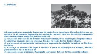 17. ENEM 2011
A imagem retrata a araucária, árvore que faz parte de um importante bioma brasileiro que, no
entanto, já foi bastante degradado pela ocupação humana. Uma das formas de intervenção
humana relacionada à degradação desse bioma foi
a) o avanço do extrativismo de minerais metálicos voltados para a exportação na região Sudeste.
b) a contínua ocupação agrícola intensiva de grãos na região Centro-Oeste do Brasil.
c) o processo de desmatamento motivado pela expansão da atividade canavieira no Nordeste
brasileiro.
d) o avanço da indústria de papel e celulose a partir da exploração da maneira, extraída
principalmente no Sul do Brasil. @
e) o adensamento do processo de favelização sobre áreas da Serra do Mar na região Sudeste.
 