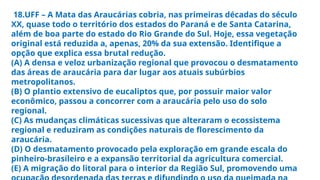 18.UFF – A Mata das Araucárias cobria, nas primeiras décadas do século
XX, quase todo o território dos estados do Paraná e de Santa Catarina,
além de boa parte do estado do Rio Grande do Sul. Hoje, essa vegetação
original está reduzida a, apenas, 20% da sua extensão. Identifique a
opção que explica essa brutal redução.
(A) A densa e veloz urbanização regional que provocou o desmatamento
das áreas de araucária para dar lugar aos atuais subúrbios
metropolitanos.
(B) O plantio extensivo de eucaliptos que, por possuir maior valor
econômico, passou a concorrer com a araucária pelo uso do solo
regional.
(C) As mudanças climáticas sucessivas que alteraram o ecossistema
regional e reduziram as condições naturais de florescimento da
araucária.
(D) O desmatamento provocado pela exploração em grande escala do
pinheiro-brasileiro e a expansão territorial da agricultura comercial.
(E) A migração do litoral para o interior da Região Sul, promovendo uma
 