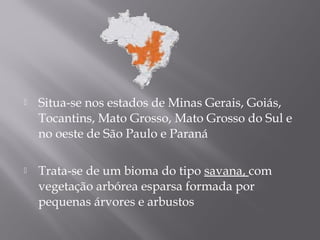  Situa-se nos estados de Minas Gerais, Goiás,
Tocantins, Mato Grosso, Mato Grosso do Sul e
no oeste de São Paulo e Paraná
 Trata-se de um bioma do tipo savana, com
vegetação arbórea esparsa formada por
pequenas árvores e arbustos
 