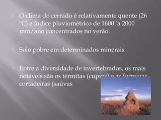  O clima do cerrado é relativamente quente (26
ºC) e índice pluviométrico de 1600 ‘a 2000
mm/ano concentrados no verão.
 Solo pobre em determinados minerais
 Entre a diversidade de invertebrados, os mais
notáveis são os térmitas (cupins) e as formigas
cortadeiras (saúvas
 