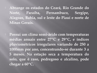  Abrange os estados do Ceará, Rio Grande do
Norte, Paraíba, Pernambuco, Sergipe,
Alagoas, Bahia, sul e leste do Piauí e norte de
Minas Gerais.
 Possui um clima semi-árido com temperaturas
médias anuais entre 27ºC e 29ºC, e índices
pluviométricos irregulares variando de 250 a
1000mm por ano, concentrando-se durante 3 a
5 meses. Na estação seca a temperatura do
solo, que é raso, pedregoso e alcalino, pode
chegar a 60ºC.
 