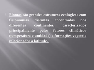  Biomas são grandes estruturas ecológicas com
fisionomias distintas encontradas nos
diferentes continentes, caracterizados
principalmente pelos fatores climáticos
(temperatura e umidade) e formações vegetais
relacionados à latitude.
 