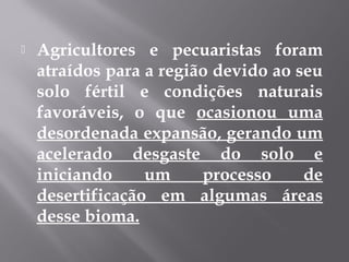  Agricultores e pecuaristas foram
atraídos para a região devido ao seu
solo fértil e condições naturais
favoráveis, o que ocasionou uma
desordenada expansão, gerando um
acelerado desgaste do solo e
iniciando um processo de
desertificação em algumas áreas
desse bioma.
 