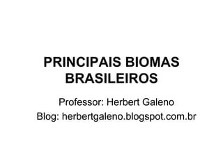 PRINCIPAIS BIOMAS 
BRASILEIROS 
Professor: Herbert Galeno 
Blog: herbertgaleno.blogspot.com.br 
 