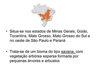 • Situa-se nos estados de Minas Gerais, Goiás, 
Tocantins, Mato Grosso, Mato Grosso do Sul e 
no oeste de São Paulo e Paraná 
• Trata-se de um bioma do tipo savana, com 
vegetação arbórea esparsa formada por 
pequenas árvores e arbustos 
 