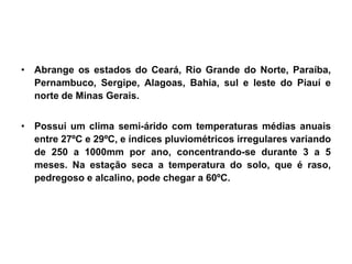 • Abrange os estados do Ceará, Rio Grande do Norte, Paraíba, 
Pernambuco, Sergipe, Alagoas, Bahia, sul e leste do Piauí e 
norte de Minas Gerais. 
• Possui um clima semi-árido com temperaturas médias anuais 
entre 27ºC e 29ºC, e índices pluviométricos irregulares variando 
de 250 a 1000mm por ano, concentrando-se durante 3 a 5 
meses. Na estação seca a temperatura do solo, que é raso, 
pedregoso e alcalino, pode chegar a 60ºC. 
 