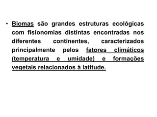 • Biomas são grandes estruturas ecológicas 
com fisionomias distintas encontradas nos 
diferentes continentes, caracterizados 
principalmente pelos fatores climáticos 
(temperatura e umidade) e formações 
vegetais relacionados à latitude. 
 