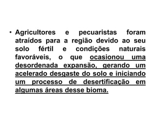 • Agricultores e pecuaristas foram 
atraídos para a região devido ao seu 
solo fértil e condições naturais 
favoráveis, o que ocasionou uma 
desordenada expansão, gerando um 
acelerado desgaste do solo e iniciando 
um processo de desertificação em 
algumas áreas desse bioma. 
 