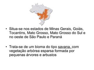 • Situa-se nos estados de Minas Gerais, Goiás, 
Tocantins, Mato Grosso, Mato Grosso do Sul e 
no oeste de São Paulo e Paraná 
• Trata-se de um bioma do tipo savana, com 
vegetação arbórea esparsa formada por 
pequenas árvores e arbustos 
 