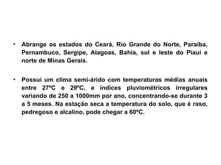 • Abrange os estados do Ceará, Rio Grande do Norte, Paraíba, 
Pernambuco, Sergipe, Alagoas, Bahia, sul e leste do Piauí e 
norte de Minas Gerais. 
• Possui um clima semi-árido com temperaturas médias anuais 
entre 27ºC e 29ºC, e índices pluviométricos irregulares 
variando de 250 a 1000mm por ano, concentrando-se durante 3 
a 5 meses. Na estação seca a temperatura do solo, que é raso, 
pedregoso e alcalino, pode chegar a 60ºC. 
 