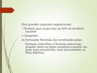 Dois grandes conjuntos vegetacionais:
• Florestal, que ocupa mais de 60% do território
nacional
• Campestre.
As formações florestais são constituídas pelas:
Florestas ombrófilas e Florestas estacionais
situadas tanto na região amazônica quanto nas
áreas extra amazônicas, mais precisamente na
Mata Atlântica.
 