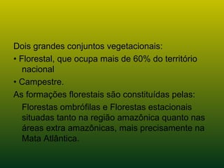 Dois grandes conjuntos vegetacionais:
• Florestal, que ocupa mais de 60% do território
nacional
• Campestre.
As formações florestais são constituídas pelas:
Florestas ombrófilas e Florestas estacionais
situadas tanto na região amazônica quanto nas
áreas extra amazônicas, mais precisamente na
Mata Atlântica.
 