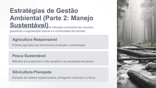 Estratégias de Gestão
Ambiental (Parte 2: Manejo
Sustentável)
O manejo sustentável propõe uma utilização consciente dos recursos,
garantindo a regeneração natural e a continuidade dos biomas.
Agricultura Responsável
Práticas agrícolas que harmonizam produção e conservação.
Pesca Sustentável
Métodos que preservam a vida aquática e as populações de peixes.
Silvicultura Planejada
Extração de madeira regulamentada, protegendo a floresta e a fauna.
 