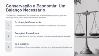 Conservação e Economia: Um
Balanço Necessário
Conciliando a preservação dos biomas com as atividades econômicas, procura-
se um equilíbrio para o desenvolvimento sustentável.
Exploração Consciente
Extração de recursos naturais de maneira responsável e controlada.
Soluções Inovadoras
Incorporação de tecnologias verdes e práticas sustentáveis nos negócios.
Eco-turismo
Atividade econômica que valoriza e conserva a riqueza natural dos biomas.
 