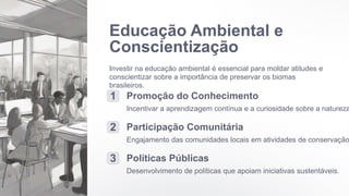 Educação Ambiental e
Conscientização
Investir na educação ambiental é essencial para moldar atitudes e
conscientizar sobre a importância de preservar os biomas
brasileiros.
1 Promoção do Conhecimento
Incentivar a aprendizagem contínua e a curiosidade sobre a natureza
2 Participação Comunitária
Engajamento das comunidades locais em atividades de conservação
3 Políticas Públicas
Desenvolvimento de políticas que apoiam iniciativas sustentáveis.
 