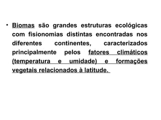• Biomas são grandes estruturas ecológicas
com fisionomias distintas encontradas nos
diferentes continentes, caracterizados
principalmente pelos fatores climáticos
(temperatura e umidade) e formações
vegetais relacionados à latitude.
 