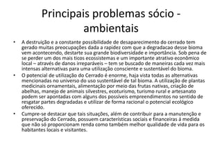 Principais problemas sócio -
                     ambientais
•   A destruição e a constante possibilidade de desaparecimento do cerrado tem
    gerado muitas preocupações dada a rapidez com que a degradacao desse bioma
    vem acontecendo, destarte sua grande biodiversidade e importância. Sob pena de
    se perder um dos mais ticos ecossistemas e um importante atrativo econômico
    local – através de danos irreparáveis – tem se buscado de maneiras cada vez mais
    intensas alternativas para uma utilização consciente e sustentável do bioma.
•   O potencial de utilização do Cerrado é enorme, haja vista todas as alternativas
    mencionadas no universo do uso sustentável de tal bioma. A utilização de plantas
    medicinais ornamentais, alimentação por meio das frutas nativas, criação de
    abelhas, manejo de animais silvestres, ecoturismo, turismo rural e artesanato
    podem ser apontadas com alguns dos possíveis empreendimentos no sentido de
    resgatar partes degradadas e utilizar de forma racional o potencial ecológico
    oferecido.
•   Cumpre-se destacar que tais situações, além de contribuir para a manutenção e
    preservação do Cerrado, possuem características sociais e financeiras á medida
    que não só proporcionam renda como também melhor qualidade de vida para os
    habitantes locais e visitantes.
 