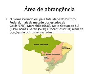 Área de abrangência
• O bioma Cerrado ocupa a totalidade do Distrito
  Federal, mais da metade dos estados de
  Goiás(97%), Maranhão (65%), Mato Grosso do Sul
  (61%), Minas Gerais (57%) e Tocantins (91%) além de
  porções de outros seis estados.
 