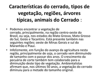 Características do cerrado, tipos de
     vegetação, regiões, árvores
    típicas, animais do Cerrado :
• Podemos encontrar a vegetação de
  cerrado, principalmente, na região centro-oeste do
  Brasil, ou seja, nos estados do Mato Grosso, Mato Grosso
  do Sul, Goiás e Tocantins. Está presente também nas
  seguintes regiões: oeste de Minas Gerais e sul do
  Maranhão e Piauí.
• Infelizmente, em função do avanço da agricultura nesta
  região, principalmente de soja, o cerrado vem diminuindo
  de tamanho com o passar dos anos. O crescimento da
  pecuária de corte também tem colaborado para a
  diminuição deste tipo de vegetação. Ambientalistas
  afirmam que, nos últimos 50 anos, a vegetação do cerrado
  diminuiu para a metade do tamanho original.
 