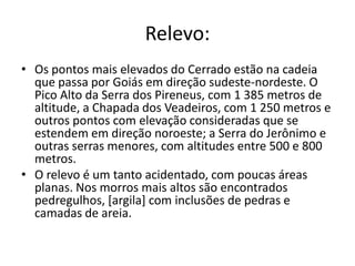 Relevo:
• Os pontos mais elevados do Cerrado estão na cadeia
  que passa por Goiás em direção sudeste-nordeste. O
  Pico Alto da Serra dos Pireneus, com 1 385 metros de
  altitude, a Chapada dos Veadeiros, com 1 250 metros e
  outros pontos com elevação consideradas que se
  estendem em direção noroeste; a Serra do Jerônimo e
  outras serras menores, com altitudes entre 500 e 800
  metros.
• O relevo é um tanto acidentado, com poucas áreas
  planas. Nos morros mais altos são encontrados
  pedregulhos, [argila] com inclusões de pedras e
  camadas de areia.
 