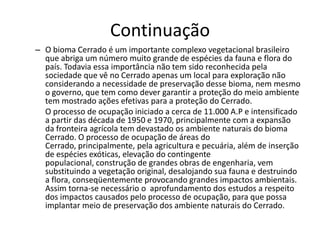 Continuação
– O bioma Cerrado é um importante complexo vegetacional brasileiro
  que abriga um número muito grande de espécies da fauna e flora do
  país. Todavia essa importância não tem sido reconhecida pela
  sociedade que vê no Cerrado apenas um local para exploração não
  considerando a necessidade de preservação desse bioma, nem mesmo
  o governo, que tem como dever garantir a proteção do meio ambiente
  tem mostrado ações efetivas para a proteção do Cerrado.
  O processo de ocupação iniciado a cerca de 11.000 A.P e intensificado
  a partir das década de 1950 e 1970, principalmente com a expansão
  da fronteira agrícola tem devastado os ambiente naturais do bioma
  Cerrado. O processo de ocupação de áreas do
  Cerrado, principalmente, pela agricultura e pecuária, além de inserção
  de espécies exóticas, elevação do contingente
  populacional, construção de grandes obras de engenharia, vem
  substituindo a vegetação original, desalojando sua fauna e destruindo
  a flora, conseqüentemente provocando grandes impactos ambientais.
  Assim torna-se necessário o aprofundamento dos estudos a respeito
  dos impactos causados pelo processo de ocupação, para que possa
  implantar meio de preservação dos ambiente naturais do Cerrado.
 