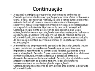 Continuação
– A ocupação antrópica gera grandes problemas no ambiente do
  Cerrado, pois através dessa ocupação pode ocorrer sérios problemas a
  fauna, a flora, aos recursos hídricos, ao solo e vários outros elementos
  naturais do local. O homem necessita do meio ambiente para
  sobreviver, mais até o presente momento é incapaz de se desenvolver
  sem agredi-lo e destruí-lo. O processo de ocupação antrópica do
  Cerrado, principalmente pelo setor de agropecuária, que visa a
  obtenção de lucro com a produção de bens destinados principalmente
  a exportação, o Cerrado tem sido em sua grande maioria destruído
  e/ou modificado, sem a realização de estudos prévios e sem a adoção
  de políticas ambientais que visem diminuir os impactos gerados por
  esta ocupação.
– A intensificação do processo de ocupação de áreas de Cerrado trouxe
  graves problemas para o bioma Cerrado, que se quer, teve sua
  importância reconhecida na Constituição Federal, agravando ainda
  mais a situação do Cerrado. O processo de ocupação da área afetou os
  elementos naturais, evidenciando que a ocupação antrópica
  descontrolada em ambiente naturais do Cerrado, é prejudicial ao meio
  ambiente e também ao próprio homem. Todos esses fatores
  trouxeram uma enorme destruição da vegetação do
  Cerrado, resultando em cerca de 80% de sua área original já destruída
  e/ou modificada.
 