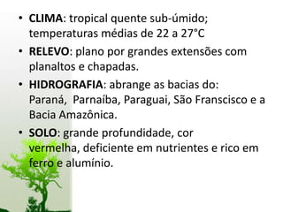 • CLIMA: tropical quente sub-úmido;
  temperaturas médias de 22 a 27°C
• RELEVO: plano por grandes extensões com
  planaltos e chapadas.
• HIDROGRAFIA: abrange as bacias do:
  Paraná, Parnaíba, Paraguai, São Franscisco e a
  Bacia Amazônica.
• SOLO: grande profundidade, cor
  vermelha, deficiente em nutrientes e rico em
  ferro e alumínio.
 