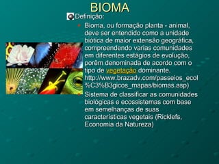 BIOMA Definição:  Bioma, ou formação planta - animal, deve ser entendido como a unidade biótica de maior extensão geográfica, compreendendo varias comunidades em diferentes estágios de evolução, porêm denominada de acordo com o tipo de  vegetação  dominante. http://www.brazadv.com/passeios_ecol%C3%B3gicos_mapas/biomas.asp) Sistema de classificar as comunidades biológicas e ecossistemas com base em semelhanças de suas características vegetais (Ricklefs, Economia da Natureza) 