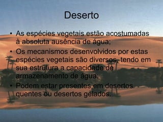 Deserto As espécies vegetais estão acostumadas à absoluta ausência de água; Os mecanismos desenvolvidos por estas espécies vegetais são diversos, tendo em sua estrutura a capacidade de armazenamento de água; Podem estar presentes em desertos quentes ou desertos gelados. 