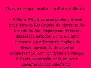 Os estados que localizam a Mata Atlântica A Mata Atlântica acompanha o litoral brasileiro do Rio Grande do Norte ao Rio Grande do Sul, englobando áreas de dezessete estados. Como ela está presente em diferentes regiões do Brasil, apresenta diferentes ecossistemas, com variações em relação à fauna, vegetação, solo, relevo e características climáticas.  