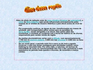 . Além do efeito da radiação solar da  zona climática  ( tropical  ou  subtropical ), o  clima  da  Mata Atlântica  está sendo influenciado principalmente pelas massas de ar úmidas do Oceano Atlântico e pela altura acima do nível do mar.  Por evaporação continua, as águas do mar, transformados em massa de umidade, são transportados pelos ventos para os paredões da  Serra do Mar , sendo obrigados a se elevar. Nas partes altas das montanhas, a umidade se condensa sob a forma de neblina ou de chuvas, responsáveis pelo caráter úmido da região.  As medias pluviométricas varían com a  altitude , com aproximadamente 1.700 mm na  planície costeira , 2.000 mm nas  encostas  e 3.000 mm na faixa  altomontana .    De um modo geral, o periodo mais frío e seco va de maio a agosto (inverno), o que traz certas vantagems para atividades outdoor como trekking ou mountain bike. Por outro lado, a natureza, em termos de intensidade de cores ou voluminosidade dos rios e das cachoeiras é mais espressiva no periodo mais quente e chuvoso, de novembro a março (verão).  Clima dessa região 