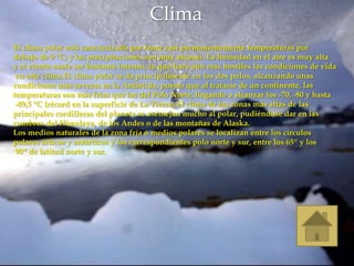 Clima
El clima polar está caracterizado por tener casi permanentemente temperaturas por
debajo de 0 °C; y las precipitaciones son muy escasas. La humedad en el aire es muy alta
y el viento suele ser bastante intenso, lo que hace aún más hostiles las condiciones de vida
 en este clima.El clima polar se da principalmente en los dos polos, alcanzando unas
condiciones más severas en la Antártida, puesto que al tratarse de un continente, las
temperaturas son más frías que las del Polo Norte, llegando a alcanzar los -70, -80 y hasta
 -89,5 °C (récord en la superficie de La Tierra).El clima de las zonas más altas de las
principales cordilleras del planeta se asemejan mucho al polar, pudiéndose dar en las
cumbres del Himalaya, de los Andes o de las montañas de Alaska.
Los medios naturales de la zona fría o medios polares se localizan entre los círculos
polares árticos y antárticos y los correspondientes polo norte y sur, entre los 65º y los
 90º de latitud norte y sur.
 