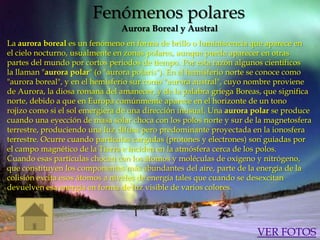 Fenómenos polares
                               Aurora Boreal y Austral
La aurora boreal es un fenómeno en forma de brillo o luminiscencia que aparece en
el cielo nocturno, usualmente en zonas polares, aunque puede aparecer en otras
partes del mundo por cortos periodos de tiempo. Por esta razón algunos científicos
la llaman "aurora polar" (o "aurora polaris"). En el hemisferio norte se conoce como
"aurora boreal", y en el hemisferio sur como "aurora austral", cuyo nombre proviene
de Aurora, la diosa romana del amanecer, y de la palabra griega Boreas, que significa
norte, debido a que en Europa comúnmente aparece en el horizonte de un tono
rojizo como si el sol emergiera de una dirección inusual. Una aurora polar se produce
cuando una eyección de masa solar choca con los polos norte y sur de la magnetosfera
terrestre, produciendo una luz difusa pero predominante proyectada en la ionosfera
terrestre. Ocurre cuando partículas cargadas (protones y electrones) son guiadas por
el campo magnético de la Tierra e inciden en la atmósfera cerca de los polos.
Cuando esas partículas chocan con los átomos y moléculas de oxígeno y nitrógeno,
que constituyen los componentes más abundantes del aire, parte de la energía de la
colisión excita esos átomos a niveles de energía tales que cuando se desexcitan
devuelven esa energía en forma de luz visible de varios colores.




                                                                     VER FOTOS
 