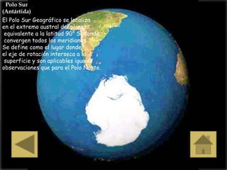 Polo Sur
(Antártida)
El Polo Sur Geográfico se localiza
en el extremo austral del planeta,
 equivalente a la latitud 90° S, donde
 convergen todos los meridianos.
Se define como el lugar donde
el eje de rotación interseca a la
 superficie y son aplicables iguales
observaciones que para el Polo Norte.
 