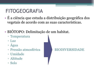 FITOGEOGRAFIA
• É a ciência que estuda a distribuição geográfica dos
vegetais de acordo com as suas características.
• BIÓTOPO: Delimitação de um habitat.
▫ Temperatura
▫ Luz
▫ Água
▫ Pressão atmosférica BIODIVERSIDADE
▫ Umidade
▫ Altitude
▫ Solo
 