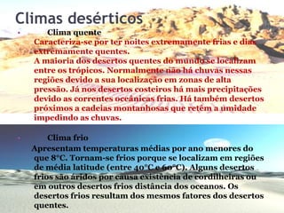 Climas desérticos
• Clima quente
Caracteriza-se por ter noites extremamente frias e dias
extremamente quentes.
A maioria dos desertos quentes do mundo se localizam
entre os trópicos. Normalmente não há chuvas nessas
regiões devido a sua localização em zonas de alta
pressão. Já nos desertos costeiros há mais precipitações
devido as correntes oceânicas frias. Há também desertos
próximos a cadeias montanhosas que retêm a umidade
impedindo as chuvas.
• Clima frio
Apresentam temperaturas médias por ano menores do
que 8°C. Tornam-se frios porque se localizam em regiões
de média latitude (entre 40°C e 60°C). Alguns desertos
frios são áridos por causa existência de cordilheiras ou
em outros desertos frios distância dos oceanos. Os
desertos frios resultam dos mesmos fatores dos desertos
quentes.
 