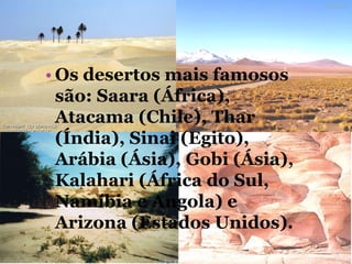 • Os desertos mais famosos
são: Saara (África),
Atacama (Chile), Thar
(Índia), Sinai (Egito),
Arábia (Ásia), Gobi (Ásia),
Kalahari (África do Sul,
Namíbia e Angola) e
Arizona (Estados Unidos).
 
