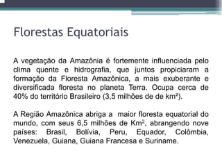 A vegetação da Amazônia é fortemente influenciada pelo
clima quente e hidrografia, que juntos propiciaram a
formação da Floresta Amazônica, a mais exuberante e
diversificada floresta no planeta Terra. Ocupa cerca de
40% do território Brasileiro (3,5 milhões de de km²).
A Região Amazônica abriga a maior floresta equatorial do
mundo, com seus 6,5 milhões de Km2, abrangendo nove
países: Brasil, Bolívia, Peru, Equador, Colômbia,
Venezuela, Guiana, Guiana Francesa e Suriname.
Florestas Equatoriais
 