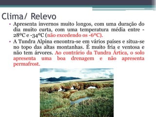 Clima/ Relevo
• Apresenta invernos muito longos, com uma duração do
dia muito curta, com uma temperatura média entre -
28ºC e -34ºC (não excedendo os -6ºC).
• A Tundra Alpina encontra-se em vários países e situa-se
no topo das altas montanhas. É muito fria e ventosa e
não tem árvores. Ao contrário da Tundra Ártica, o solo
apresenta uma boa drenagem e não apresenta
permafrost.
 